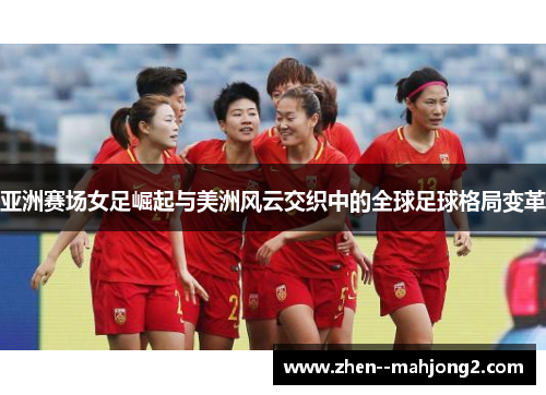 亚洲赛场女足崛起与美洲风云交织中的全球足球格局变革 亚洲赛场女足崛起与美洲风云交织中的全球足球格局变革